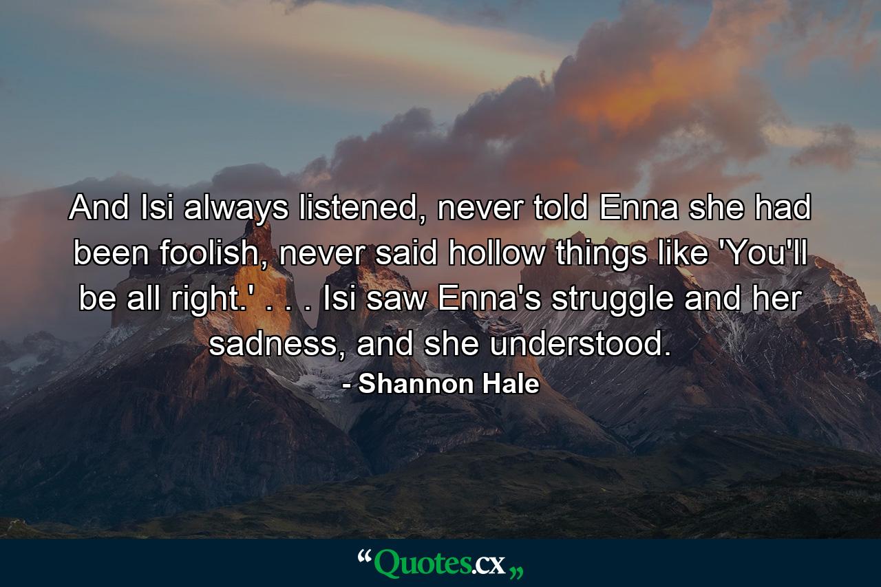 And Isi always listened, never told Enna she had been foolish, never said hollow things like 'You'll be all right.' . . . Isi saw Enna's struggle and her sadness, and she understood. - Quote by Shannon Hale