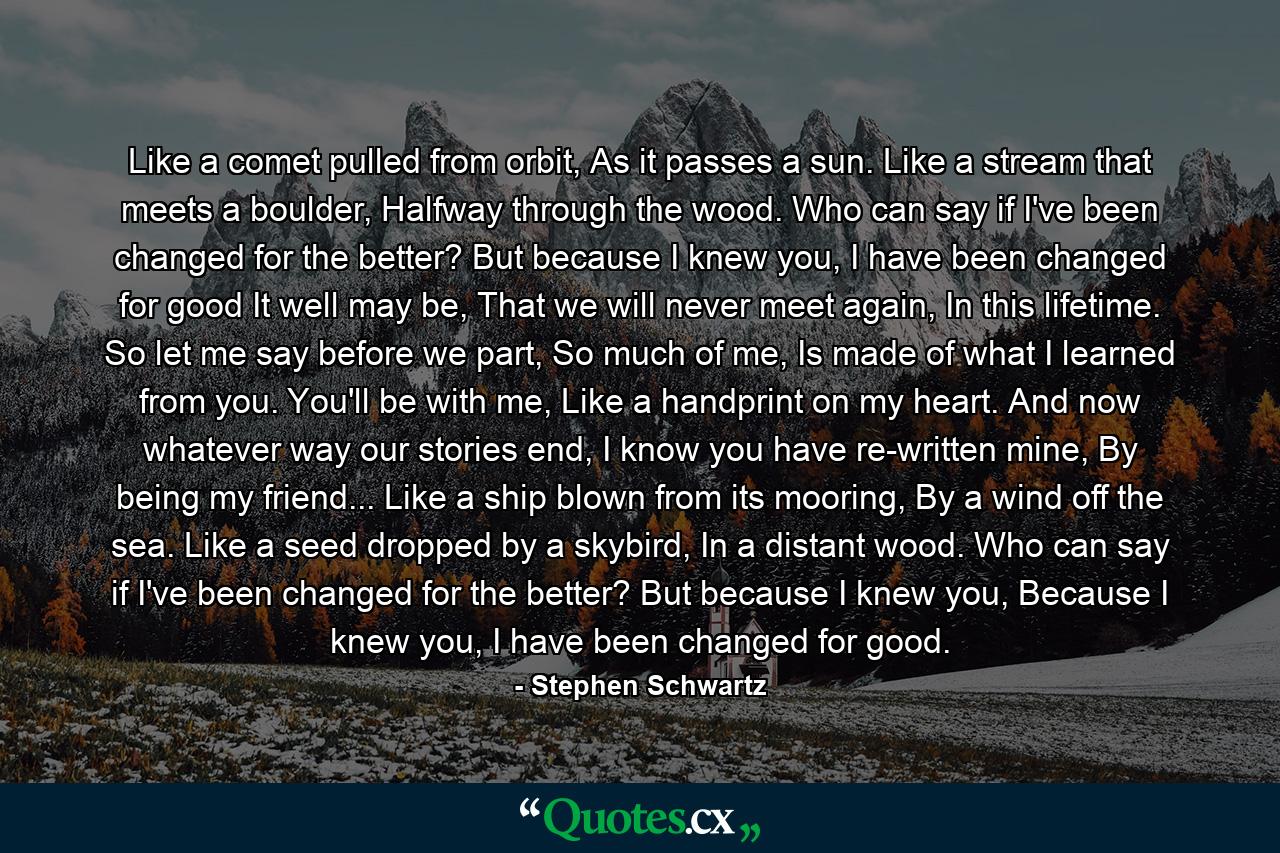 Like a comet pulled from orbit, As it passes a sun. Like a stream that meets a boulder, Halfway through the wood. Who can say if I've been changed for the better? But because I knew you, I have been changed for good It well may be, That we will never meet again, In this lifetime. So let me say before we part, So much of me, Is made of what I learned from you. You'll be with me, Like a handprint on my heart. And now whatever way our stories end, I know you have re-written mine, By being my friend... Like a ship blown from its mooring, By a wind off the sea. Like a seed dropped by a skybird, In a distant wood. Who can say if I've been changed for the better? But because I knew you, Because I knew you, I have been changed for good. - Quote by Stephen Schwartz
