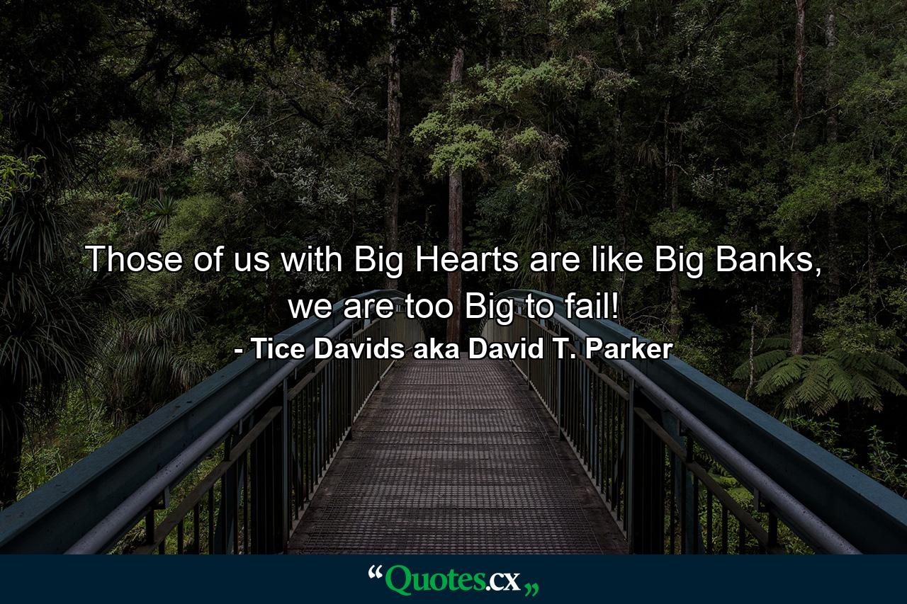 Those of us with Big Hearts are like Big Banks, we are too Big to fail! - Quote by Tice Davids aka David T. Parker