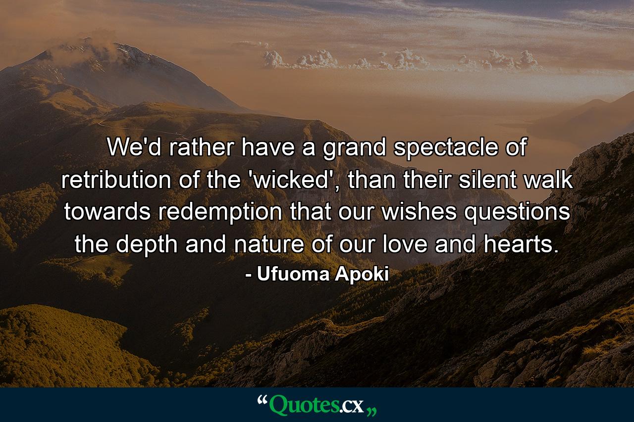 We'd rather have a grand spectacle of retribution of the 'wicked', than their silent walk towards redemption that our wishes questions the depth and nature of our love and hearts. - Quote by Ufuoma Apoki