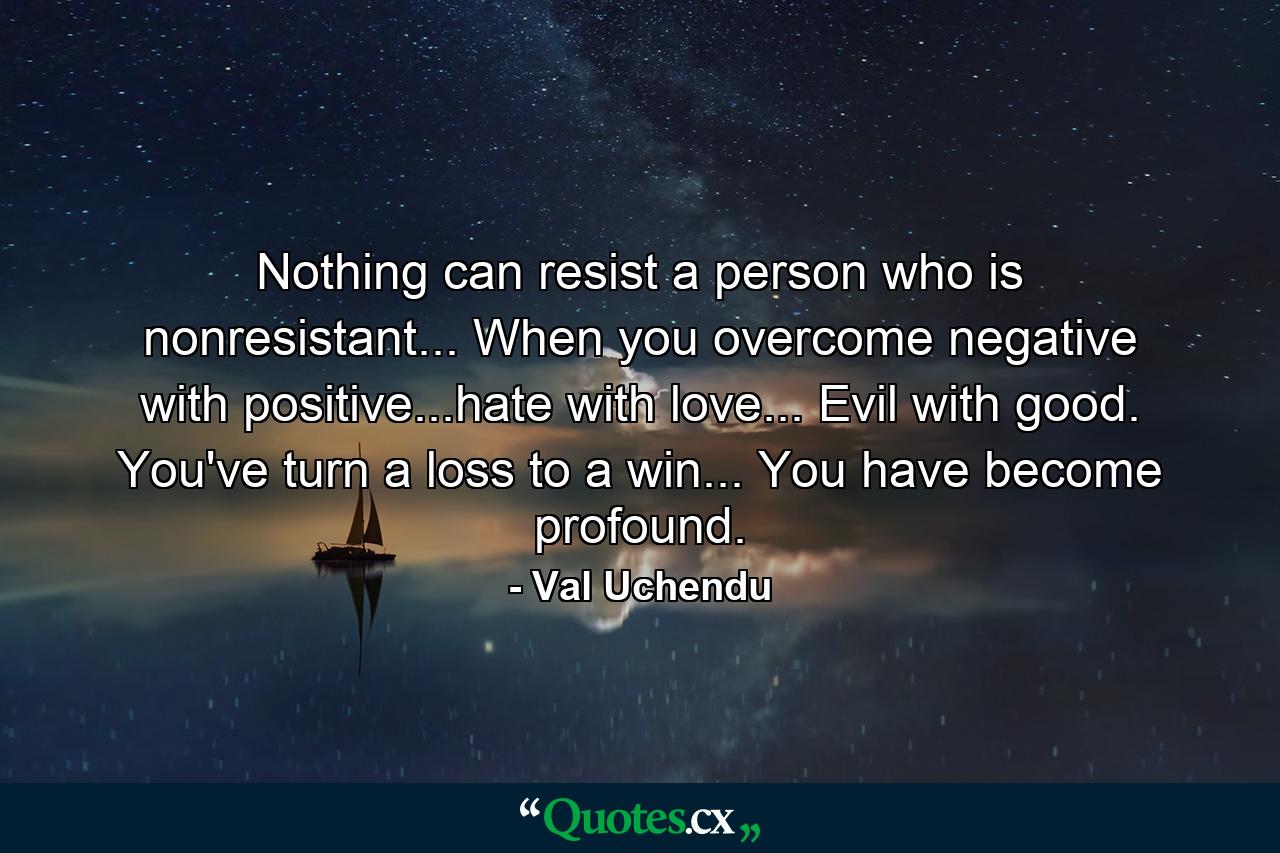 Nothing can resist a person who is nonresistant... When you overcome negative with positive...hate with love... Evil with good. You've turn a loss to a win... You have become profound. - Quote by Val Uchendu