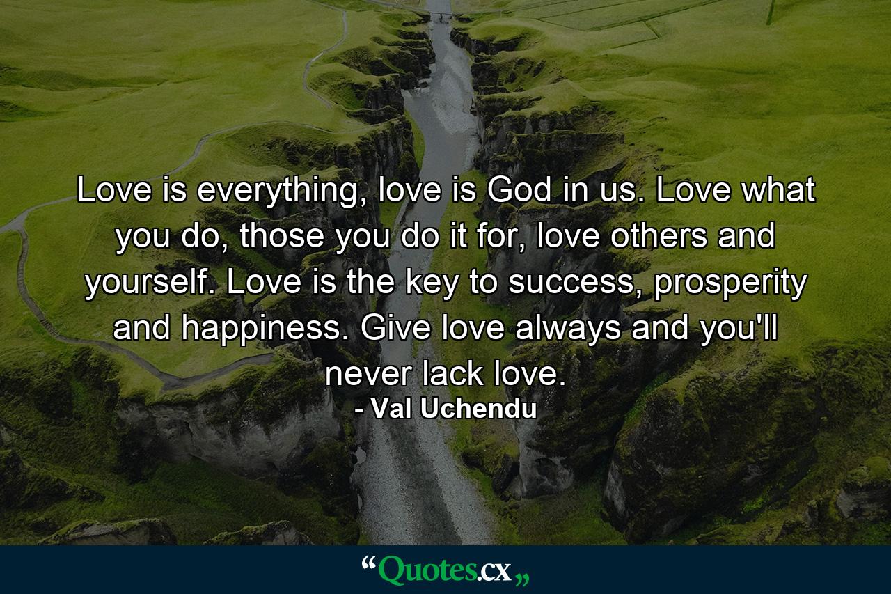 Love is everything, love is God in us. Love what you do, those you do it for, love others and yourself. Love is the key to success, prosperity and happiness. Give love always and you'll never lack love. - Quote by Val Uchendu