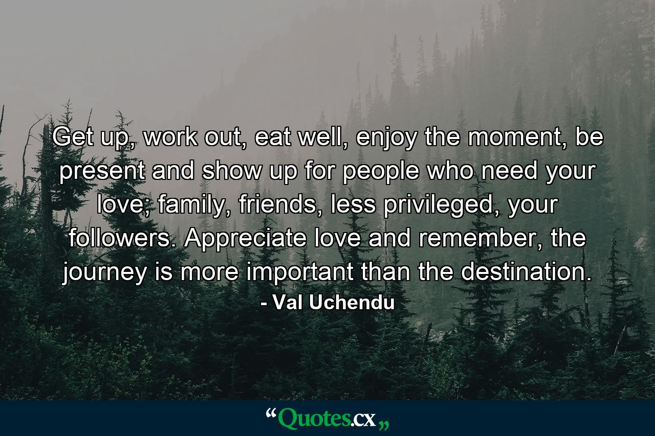 Get up, work out, eat well, enjoy the moment, be present and show up for people who need your love; family, friends, less privileged, your followers. Appreciate love and remember, the journey is more important than the destination. - Quote by Val Uchendu