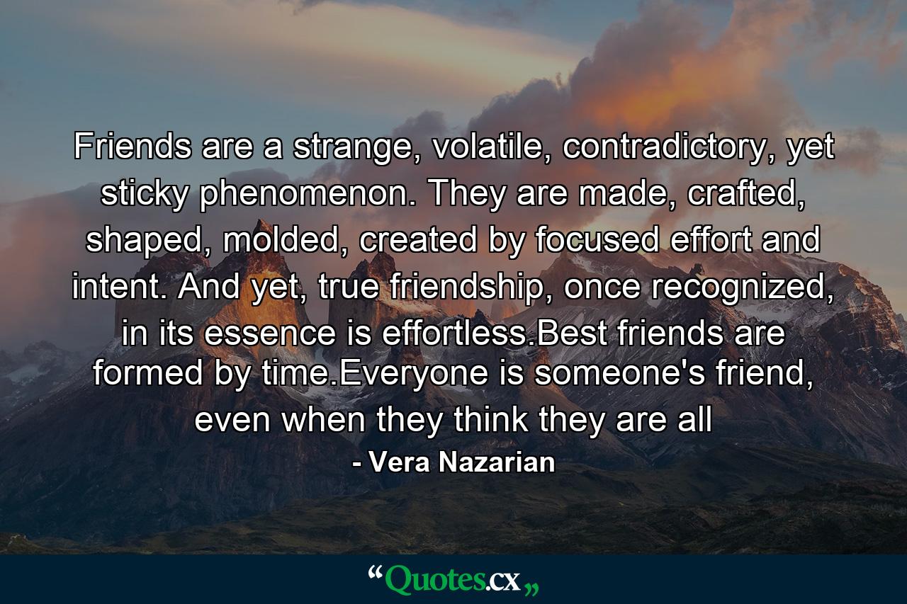 Friends are a strange, volatile, contradictory, yet sticky phenomenon. They are made, crafted, shaped, molded, created by focused effort and intent. And yet, true friendship, once recognized, in its essence is effortless.Best friends are formed by time.Everyone is someone's friend, even when they think they are all - Quote by Vera Nazarian