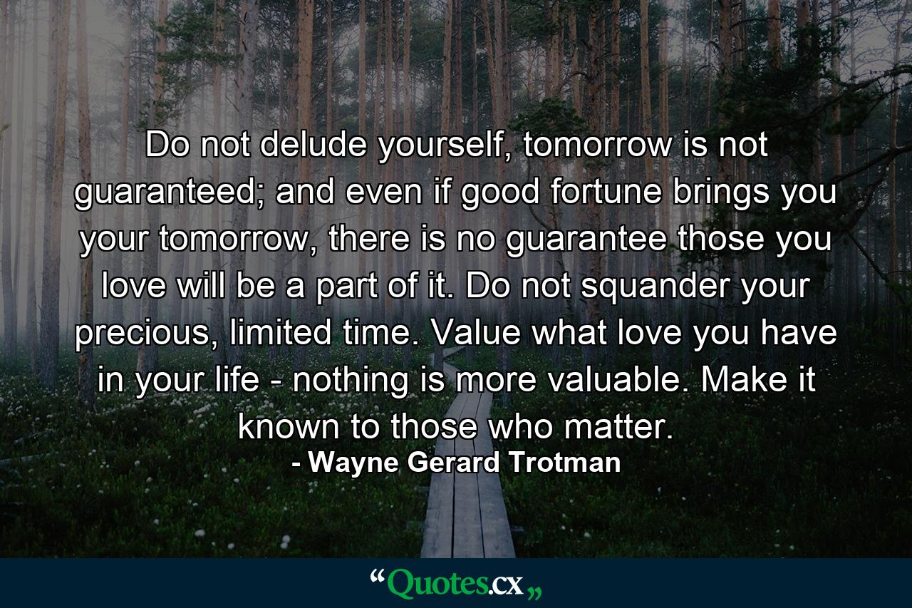 Do not delude yourself, tomorrow is not guaranteed; and even if good fortune brings you your tomorrow, there is no guarantee those you love will be a part of it. Do not squander your precious, limited time. Value what love you have in your life - nothing is more valuable. Make it known to those who matter. - Quote by Wayne Gerard Trotman