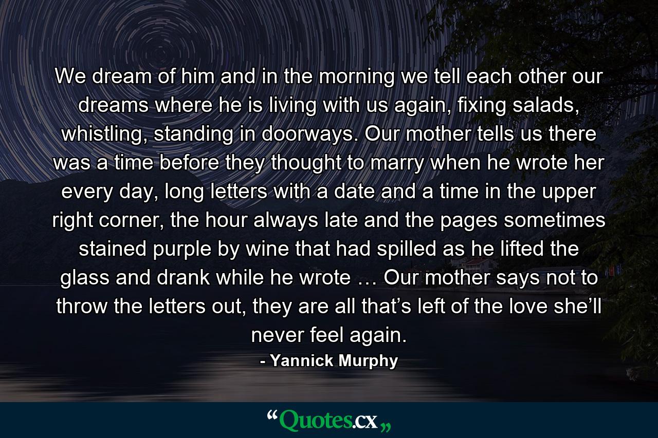 We dream of him and in the morning we tell each other our dreams where he is living with us again, fixing salads, whistling, standing in doorways. Our mother tells us there was a time before they thought to marry when he wrote her every day, long letters with a date and a time in the upper right corner, the hour always late and the pages sometimes stained purple by wine that had spilled as he lifted the glass and drank while he wrote … Our mother says not to throw the letters out, they are all that’s left of the love she’ll never feel again. - Quote by Yannick Murphy