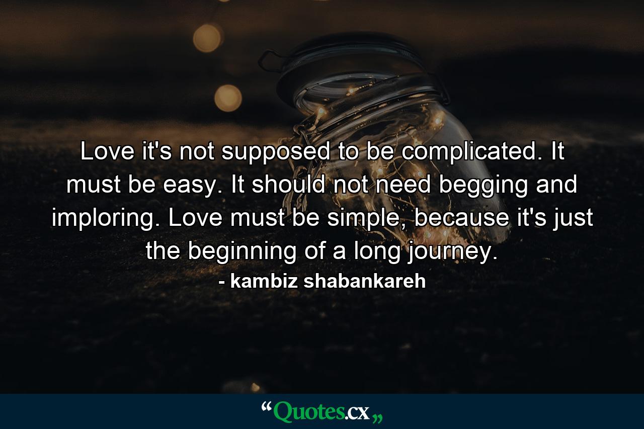 Love it's not supposed to be complicated. It must be easy. It should not need begging and imploring. Love must be simple, because it's just the beginning of a long journey. - Quote by kambiz shabankareh