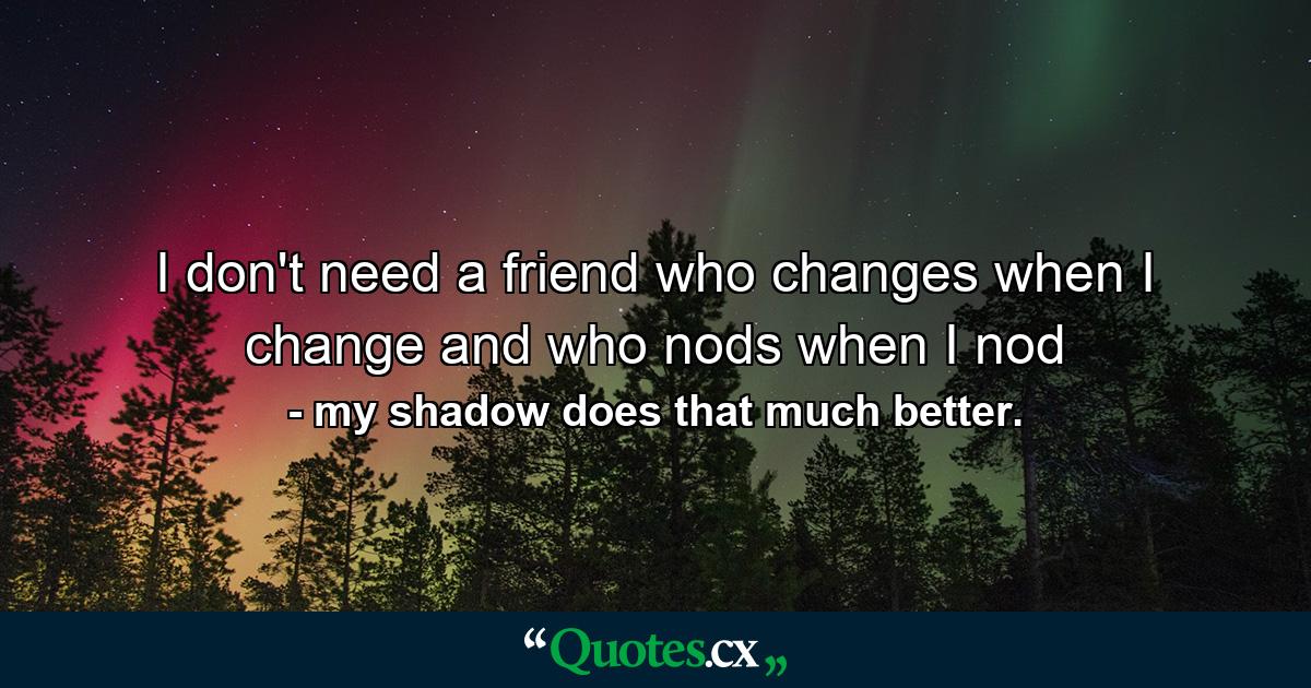 I don't need a friend who changes when I change and who nods when I nod - Quote by my shadow does that much better.