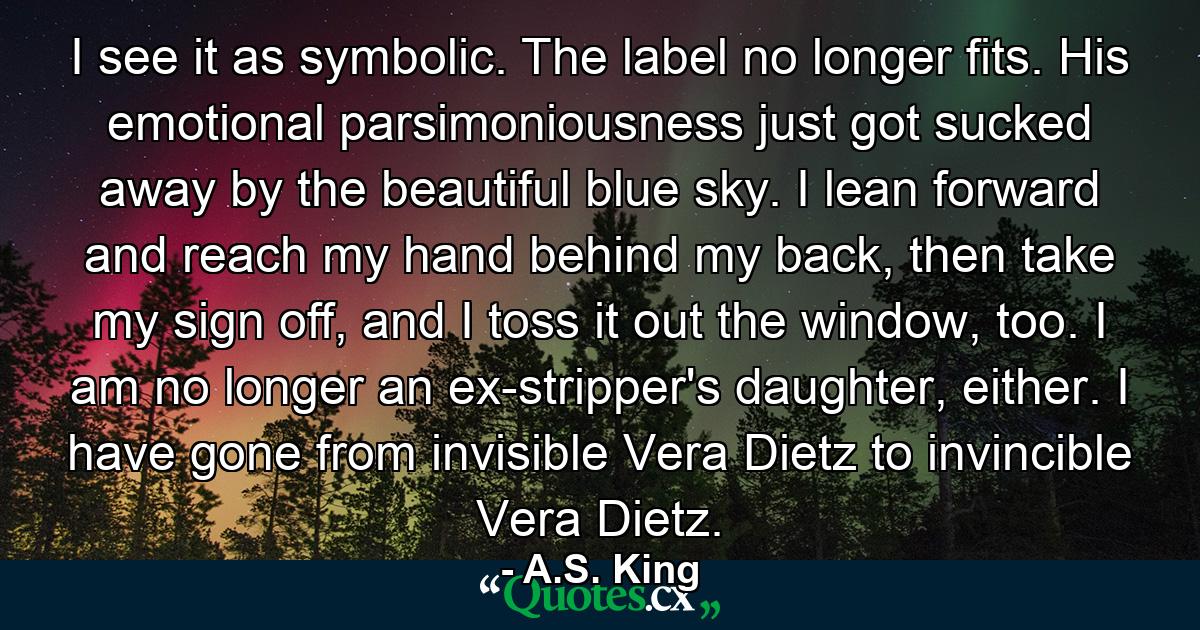 I see it as symbolic. The label no longer fits. His emotional parsimoniousness just got sucked away by the beautiful blue sky. I lean forward and reach my hand behind my back, then take my sign off, and I toss it out the window, too. I am no longer an ex-stripper's daughter, either. I have gone from invisible Vera Dietz to invincible Vera Dietz. - Quote by A.S. King