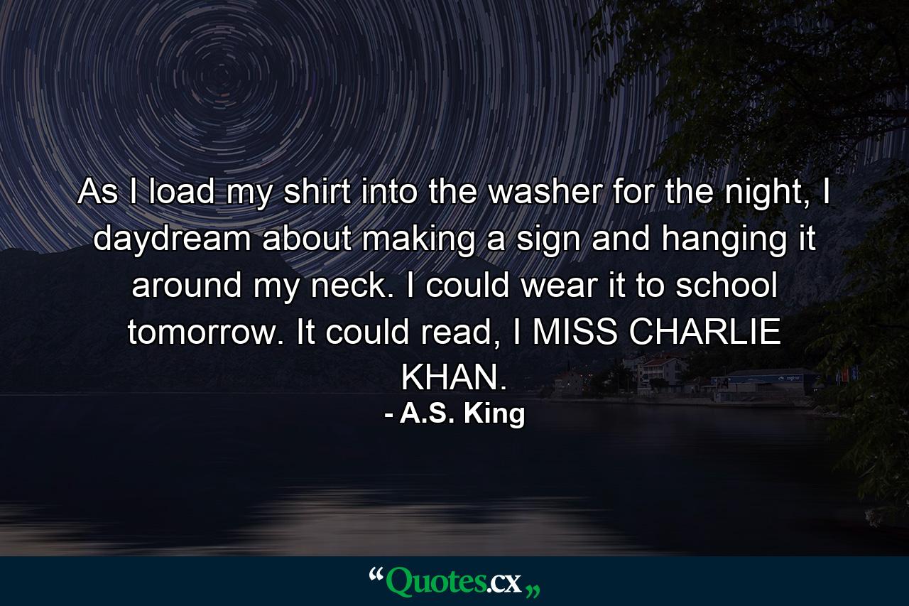 As I load my shirt into the washer for the night, I daydream about making a sign and hanging it around my neck. I could wear it to school tomorrow. It could read, I MISS CHARLIE KHAN. - Quote by A.S. King