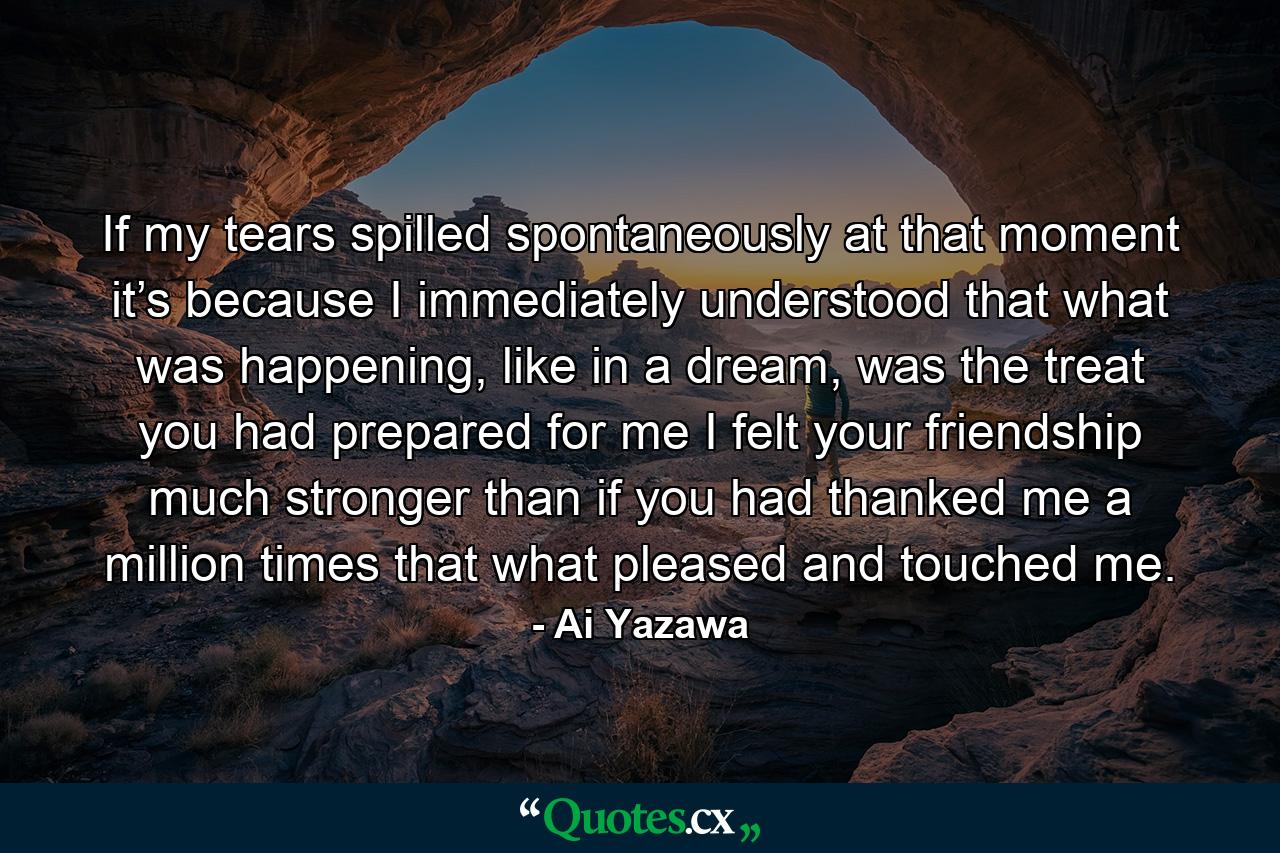 If my tears spilled spontaneously at that moment it’s because I immediately understood that what was happening, like in a dream, was the treat you had prepared for me I felt your friendship much stronger than if you had thanked me a million times that what pleased and touched me. - Quote by Ai Yazawa