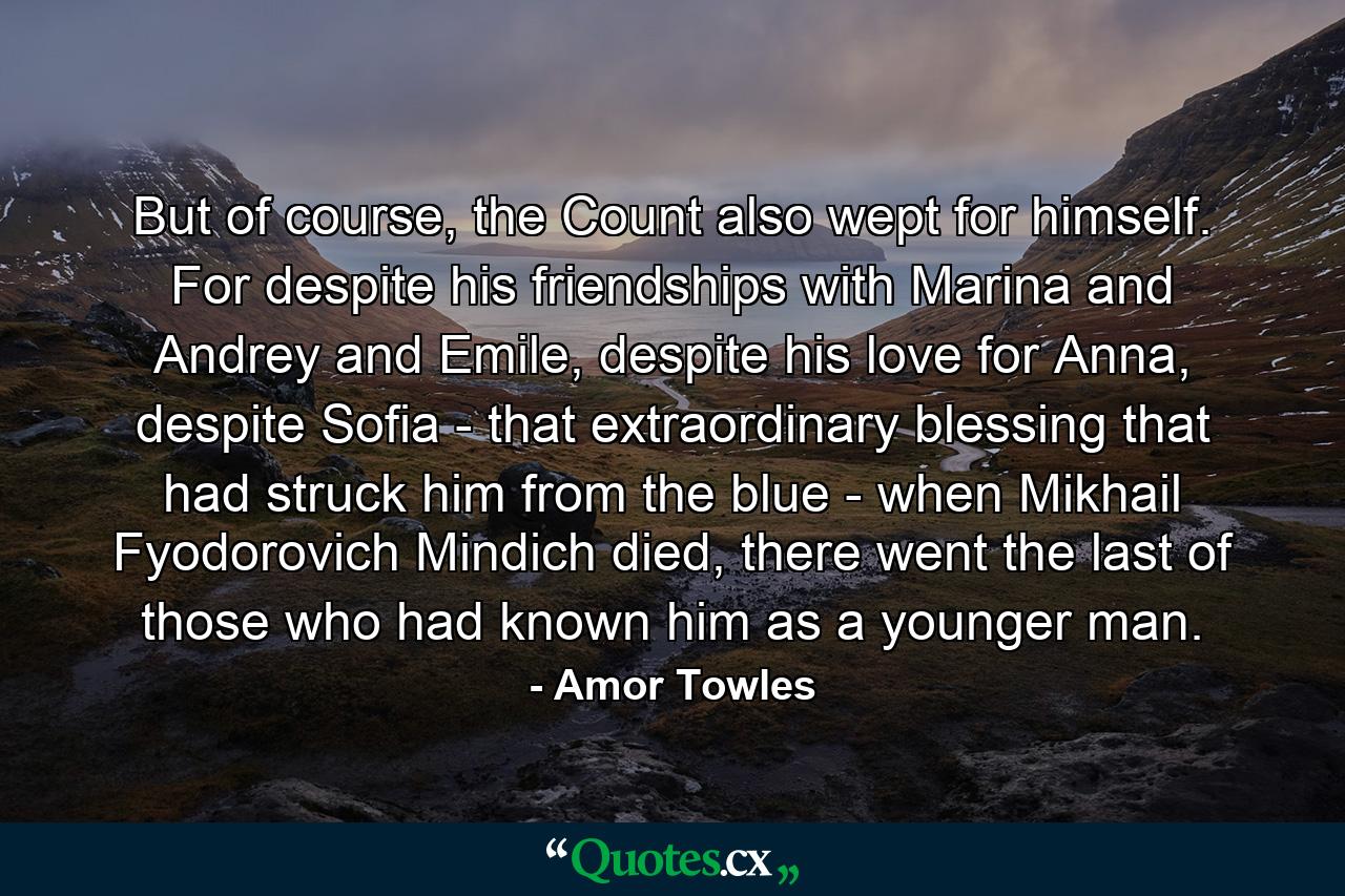 But of course, the Count also wept for himself. For despite his friendships with Marina and Andrey and Emile, despite his love for Anna, despite Sofia - that extraordinary blessing that had struck him from the blue - when Mikhail Fyodorovich Mindich died, there went the last of those who had known him as a younger man. - Quote by Amor Towles