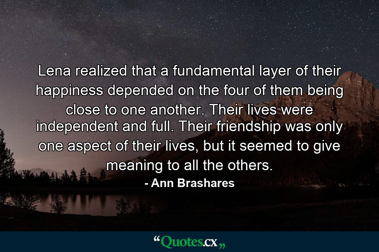 Lena realized that a fundamental layer of their happiness depended on the four of them being close to one another. Their lives were independent and full. Their friendship was only one aspect of their lives, but it seemed to give meaning to all the others. - Quote by Ann Brashares