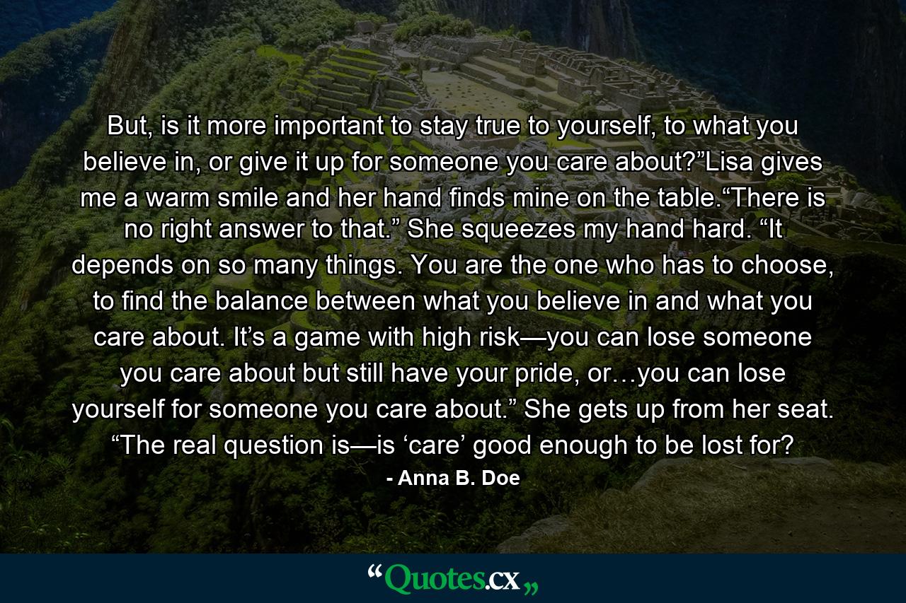 But, is it more important to stay true to yourself, to what you believe in, or give it up for someone you care about?”Lisa gives me a warm smile and her hand finds mine on the table.“There is no right answer to that.” She squeezes my hand hard. “It depends on so many things. You are the one who has to choose, to find the balance between what you believe in and what you care about. It’s a game with high risk—you can lose someone you care about but still have your pride, or…you can lose yourself for someone you care about.” She gets up from her seat. “The real question is—is ‘care’ good enough to be lost for? - Quote by Anna B. Doe