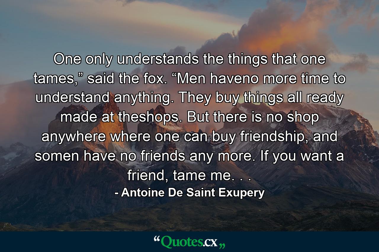 One only understands the things that one tames,” said the fox. “Men haveno more time to understand anything. They buy things all ready made at theshops. But there is no shop anywhere where one can buy friendship, and somen have no friends any more. If you want a friend, tame me. . . - Quote by Antoine De Saint Exupery