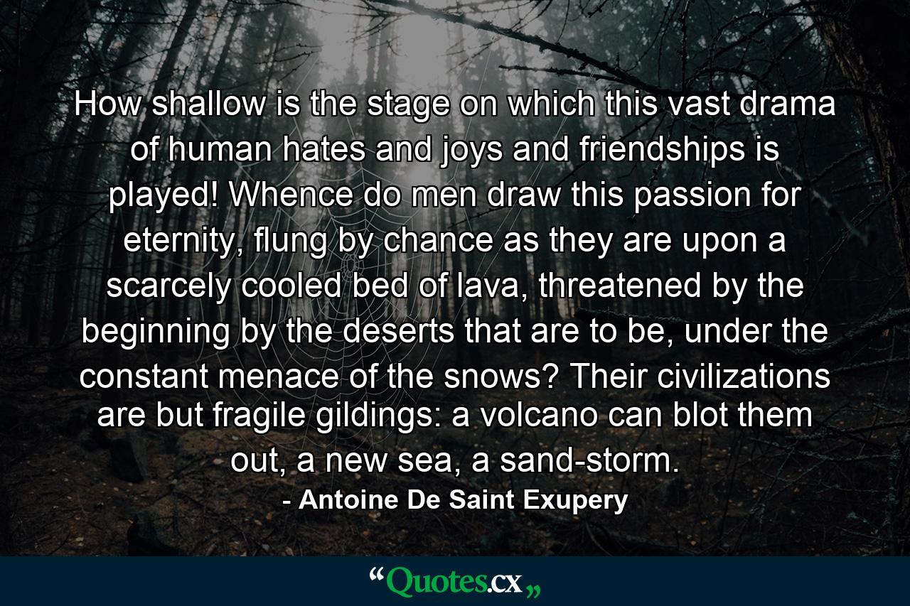 How shallow is the stage on which this vast drama of human hates and joys and friendships is played! Whence do men draw this passion for eternity, flung by chance as they are upon a scarcely cooled bed of lava, threatened by the beginning by the deserts that are to be, under the constant menace of the snows? Their civilizations are but fragile gildings: a volcano can blot them out, a new sea, a sand-storm. - Quote by Antoine De Saint Exupery