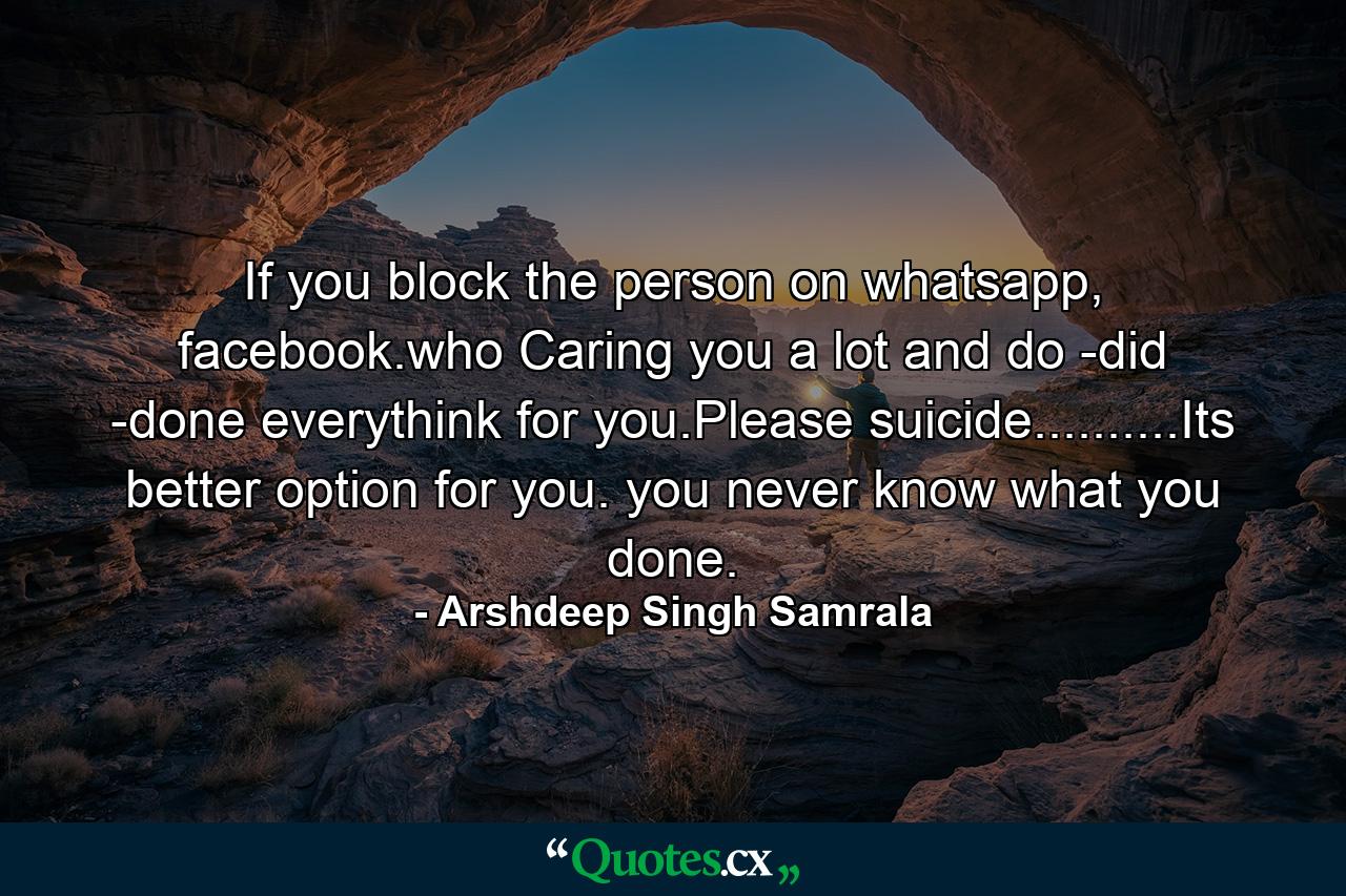 If you block the person on whatsapp, facebook.who Caring you a lot and do -did -done everythink for you.Please suicide..........Its better option for you. you never know what you done. - Quote by Arshdeep Singh Samrala