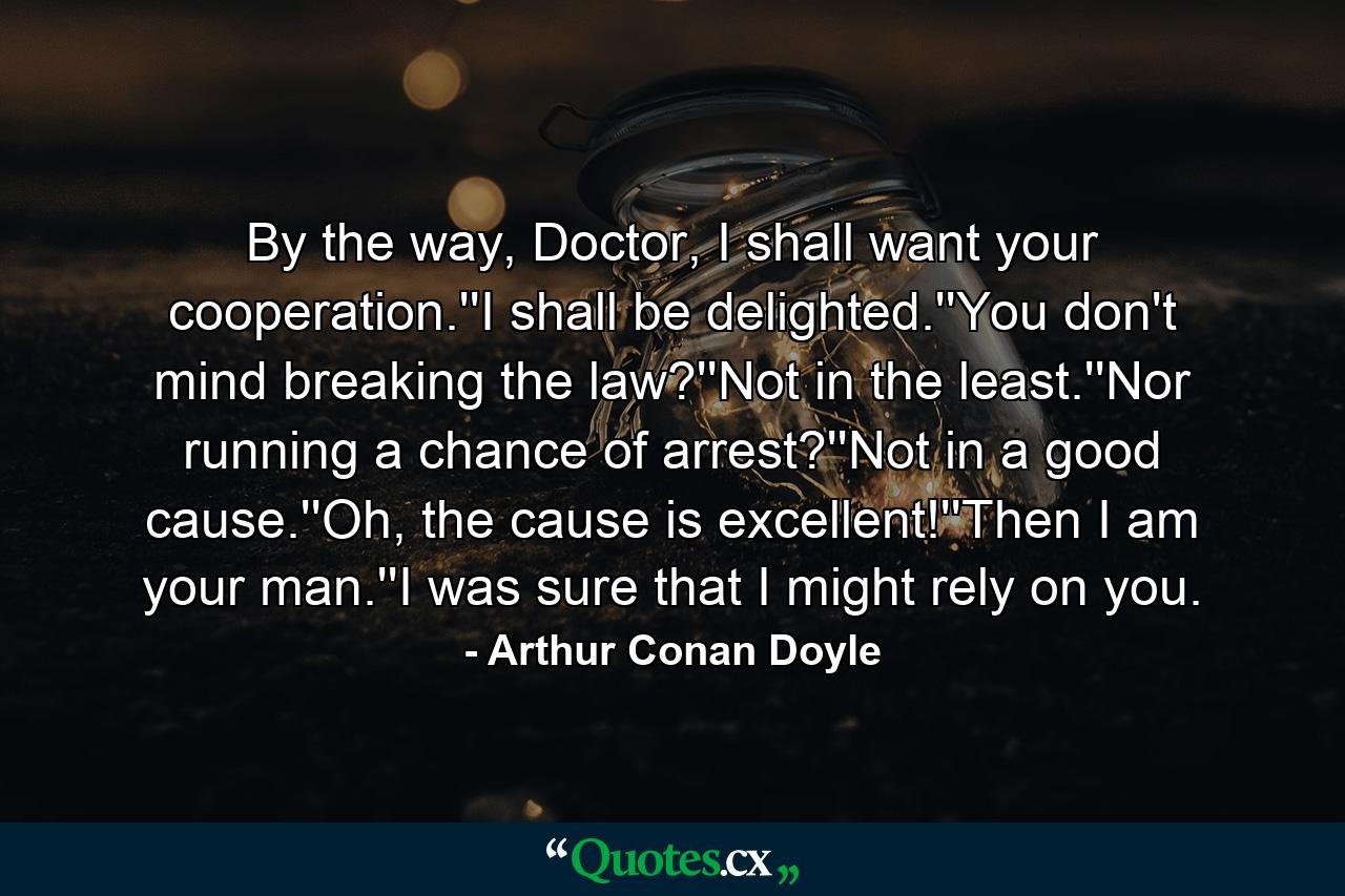 By the way, Doctor, I shall want your cooperation.''I shall be delighted.''You don't mind breaking the law?''Not in the least.''Nor running a chance of arrest?''Not in a good cause.''Oh, the cause is excellent!''Then I am your man.''I was sure that I might rely on you. - Quote by Arthur Conan Doyle