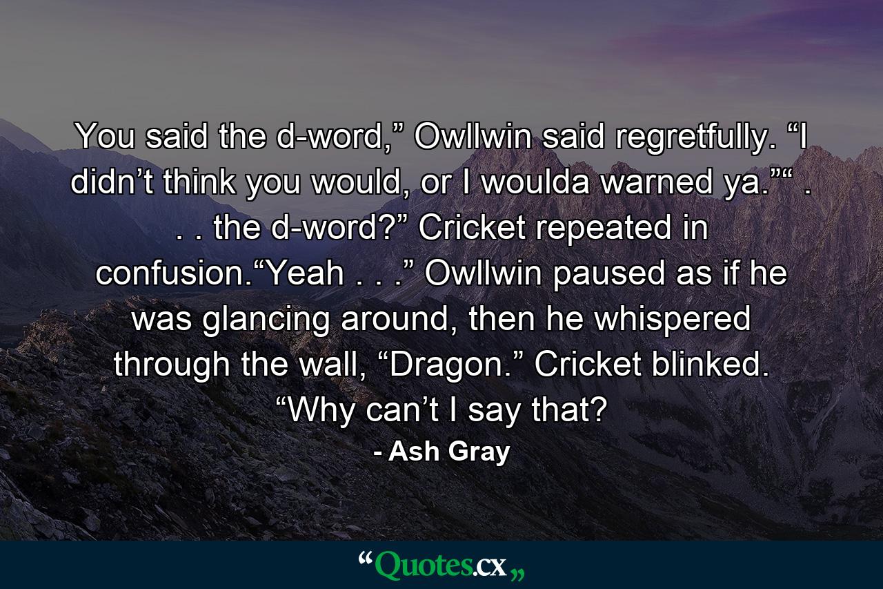 You said the d-word,” Owllwin said regretfully. “I didn’t think you would, or I woulda warned ya.”“ . . . the d-word?” Cricket repeated in confusion.“Yeah . . .” Owllwin paused as if he was glancing around, then he whispered through the wall, “Dragon.” Cricket blinked. “Why can’t I say that? - Quote by Ash Gray