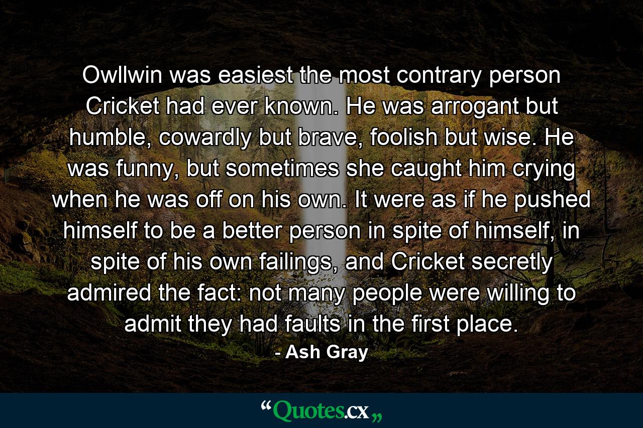 Owllwin was easiest the most contrary person Cricket had ever known. He was arrogant but humble, cowardly but brave, foolish but wise. He was funny, but sometimes she caught him crying when he was off on his own. It were as if he pushed himself to be a better person in spite of himself, in spite of his own failings, and Cricket secretly admired the fact: not many people were willing to admit they had faults in the first place. - Quote by Ash Gray