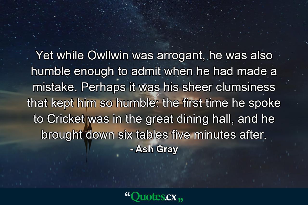 Yet while Owllwin was arrogant, he was also humble enough to admit when he had made a mistake. Perhaps it was his sheer clumsiness that kept him so humble: the first time he spoke to Cricket was in the great dining hall, and he brought down six tables five minutes after. - Quote by Ash Gray