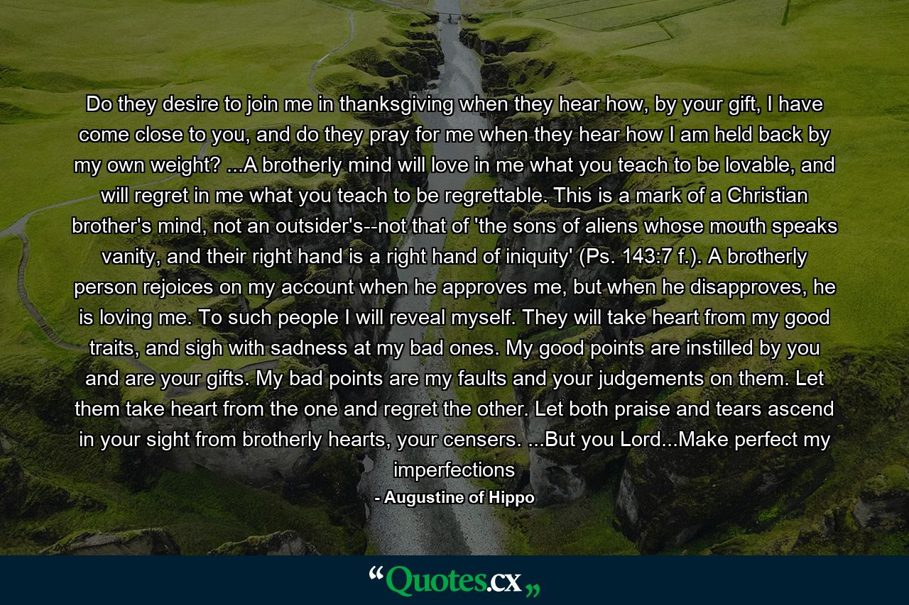 Do they desire to join me in thanksgiving when they hear how, by your gift, I have come close to you, and do they pray for me when they hear how I am held back by my own weight? ...A brotherly mind will love in me what you teach to be lovable, and will regret in me what you teach to be regrettable. This is a mark of a Christian brother's mind, not an outsider's--not that of 'the sons of aliens whose mouth speaks vanity, and their right hand is a right hand of iniquity' (Ps. 143:7 f.). A brotherly person rejoices on my account when he approves me, but when he disapproves, he is loving me. To such people I will reveal myself. They will take heart from my good traits, and sigh with sadness at my bad ones. My good points are instilled by you and are your gifts. My bad points are my faults and your judgements on them. Let them take heart from the one and regret the other. Let both praise and tears ascend in your sight from brotherly hearts, your censers. ...But you Lord...Make perfect my imperfections - Quote by Augustine of Hippo