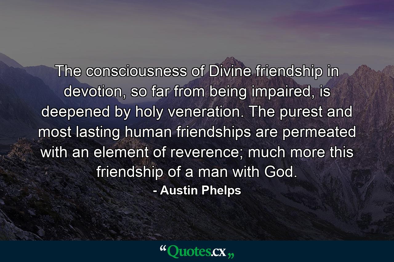 The consciousness of Divine friendship in devotion, so far from being impaired, is deepened by holy veneration. The purest and most lasting human friendships are permeated with an element of reverence; much more this friendship of a man with God. - Quote by Austin Phelps