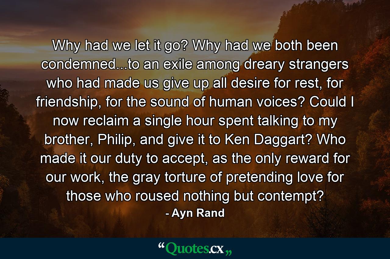 Why had we let it go? Why had we both been condemned...to an exile among dreary strangers who had made us give up all desire for rest, for friendship, for the sound of human voices? Could I now reclaim a single hour spent talking to my brother, Philip, and give it to Ken Daggart? Who made it our duty to accept, as the only reward for our work, the gray torture of pretending love for those who roused nothing but contempt? - Quote by Ayn Rand