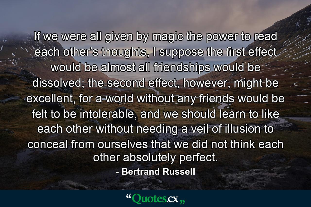 If we were all given by magic the power to read each other’s thoughts, I suppose the first effect would be almost all friendships would be dissolved; the second effect, however, might be excellent, for a world without any friends would be felt to be intolerable, and we should learn to like each other without needing a veil of illusion to conceal from ourselves that we did not think each other absolutely perfect. - Quote by Bertrand Russell