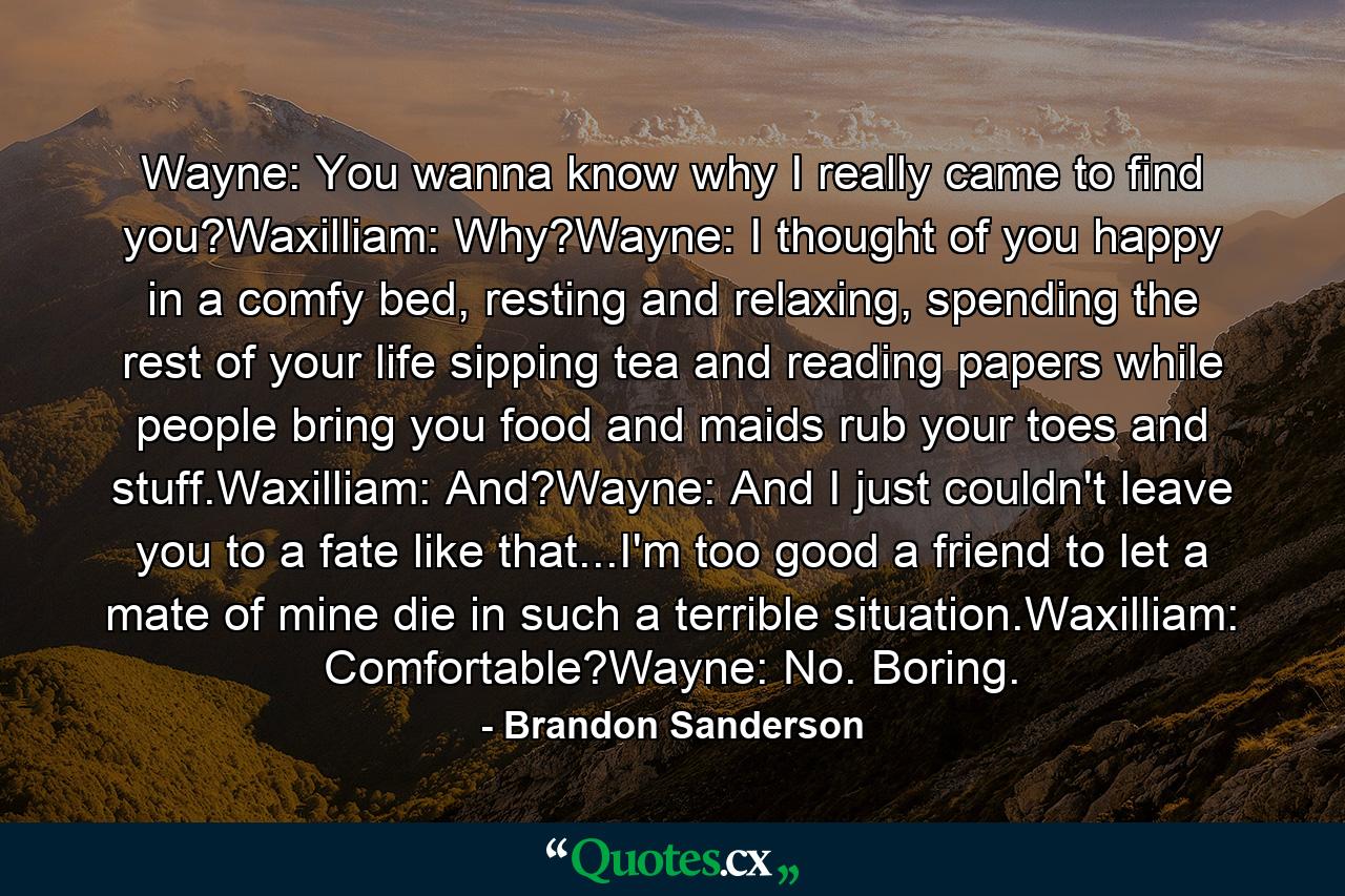 Wayne: You wanna know why I really came to find you?Waxilliam: Why?Wayne: I thought of you happy in a comfy bed, resting and relaxing, spending the rest of your life sipping tea and reading papers while people bring you food and maids rub your toes and stuff.Waxilliam: And?Wayne: And I just couldn't leave you to a fate like that...I'm too good a friend to let a mate of mine die in such a terrible situation.Waxilliam: Comfortable?Wayne: No. Boring. - Quote by Brandon Sanderson