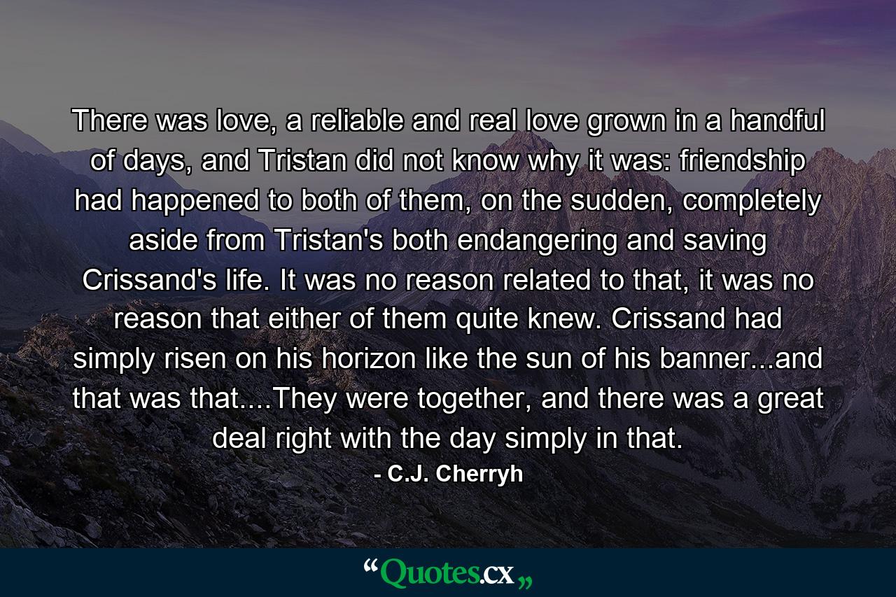 There was love, a reliable and real love grown in a handful of days, and Tristan did not know why it was: friendship had happened to both of them, on the sudden, completely aside from Tristan's both endangering and saving Crissand's life. It was no reason related to that, it was no reason that either of them quite knew. Crissand had simply risen on his horizon like the sun of his banner...and that was that....They were together, and there was a great deal right with the day simply in that. - Quote by C.J. Cherryh