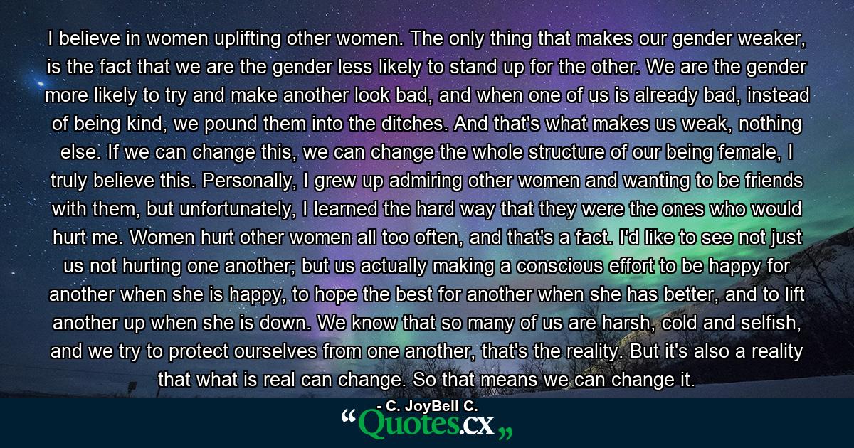 I believe in women uplifting other women. The only thing that makes our gender weaker, is the fact that we are the gender less likely to stand up for the other. We are the gender more likely to try and make another look bad, and when one of us is already bad, instead of being kind, we pound them into the ditches. And that's what makes us weak, nothing else. If we can change this, we can change the whole structure of our being female, I truly believe this. Personally, I grew up admiring other women and wanting to be friends with them, but unfortunately, I learned the hard way that they were the ones who would hurt me. Women hurt other women all too often, and that's a fact. I'd like to see not just us not hurting one another; but us actually making a conscious effort to be happy for another when she is happy, to hope the best for another when she has better, and to lift another up when she is down. We know that so many of us are harsh, cold and selfish, and we try to protect ourselves from one another, that's the reality. But it's also a reality that what is real can change. So that means we can change it. - Quote by C. JoyBell C.