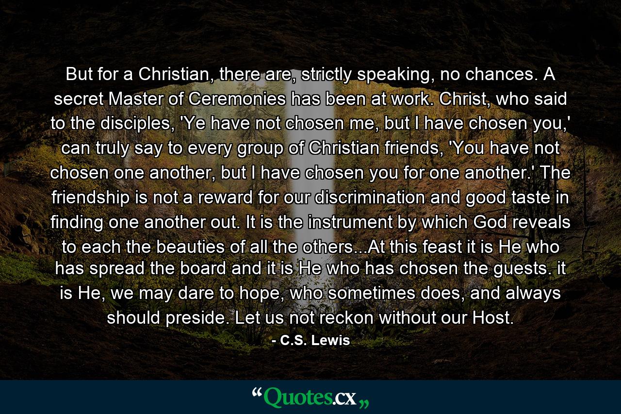 But for a Christian, there are, strictly speaking, no chances. A secret Master of Ceremonies has been at work. Christ, who said to the disciples, 'Ye have not chosen me, but I have chosen you,' can truly say to every group of Christian friends, 'You have not chosen one another, but I have chosen you for one another.' The friendship is not a reward for our discrimination and good taste in finding one another out. It is the instrument by which God reveals to each the beauties of all the others...At this feast it is He who has spread the board and it is He who has chosen the guests. it is He, we may dare to hope, who sometimes does, and always should preside. Let us not reckon without our Host. - Quote by C.S. Lewis