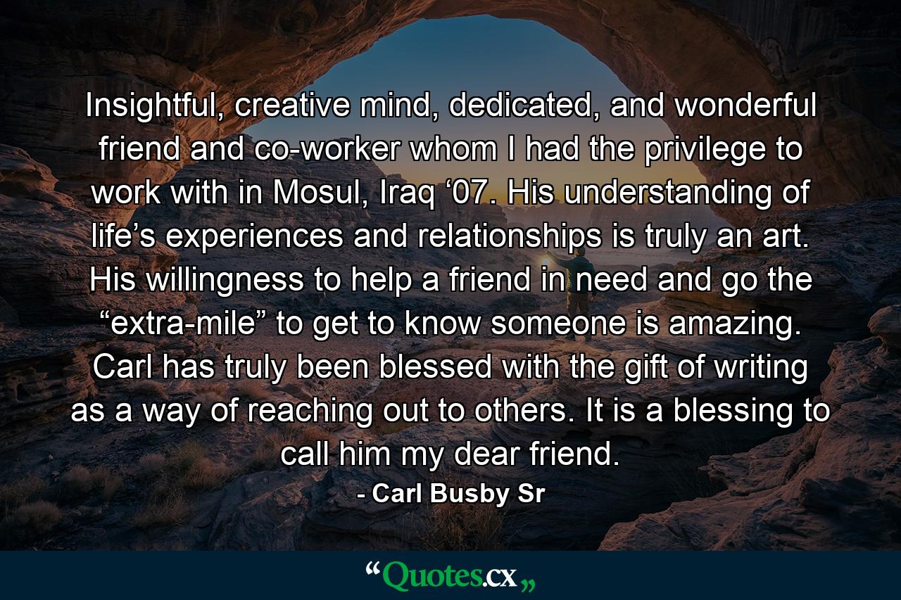 Insightful, creative mind, dedicated, and wonderful friend and co-worker whom I had the privilege to work with in Mosul, Iraq ‘07. His understanding of life’s experiences and relationships is truly an art. His willingness to help a friend in need and go the “extra-mile” to get to know someone is amazing. Carl has truly been blessed with the gift of writing as a way of reaching out to others. It is a blessing to call him my dear friend. - Quote by Carl Busby Sr