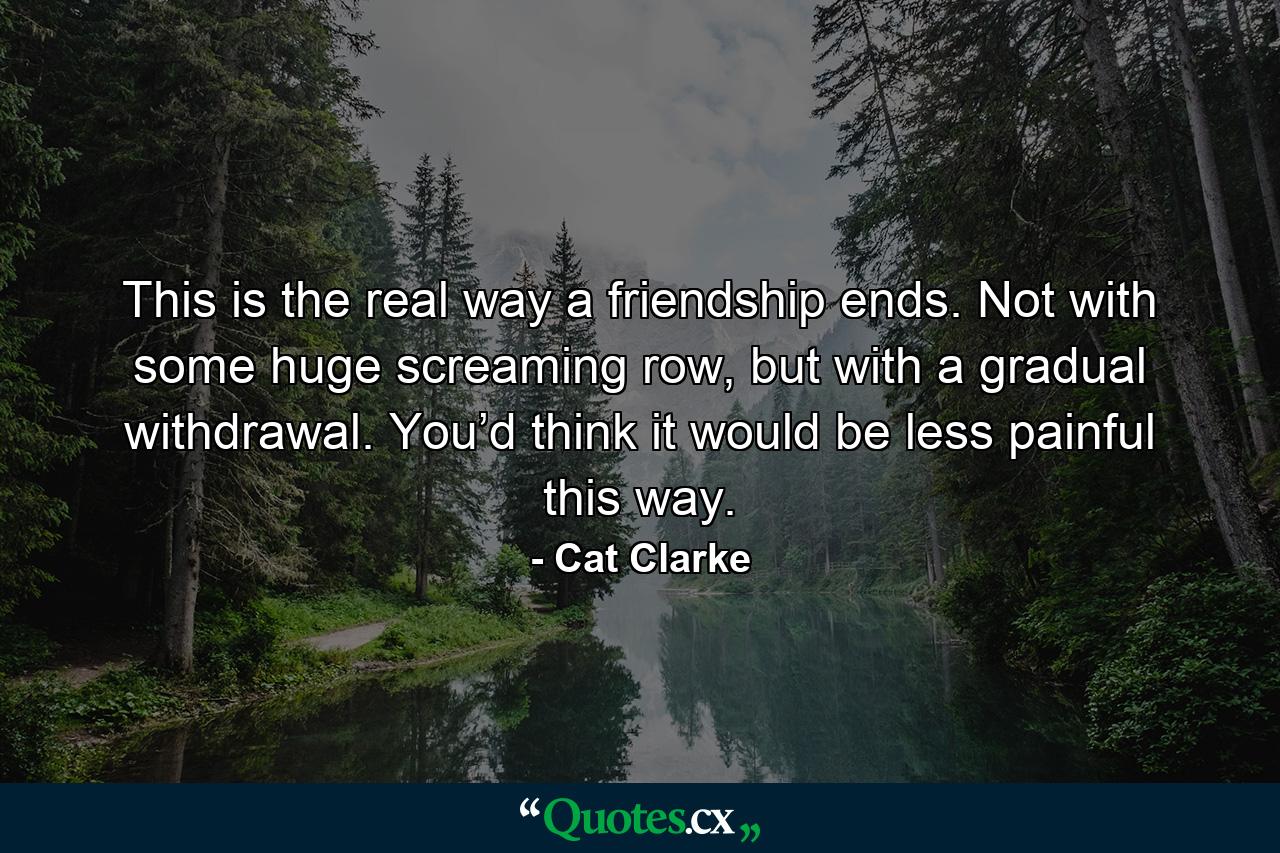 This is the real way a friendship ends. Not with some huge screaming row, but with a gradual withdrawal. You’d think it would be less painful this way. - Quote by Cat Clarke