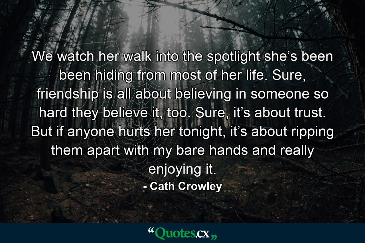 We watch her walk into the spotlight she’s been been hiding from most of her life. Sure, friendship is all about believing in someone so hard they believe it, too. Sure, it’s about trust. But if anyone hurts her tonight, it’s about ripping them apart with my bare hands and really enjoying it. - Quote by Cath Crowley