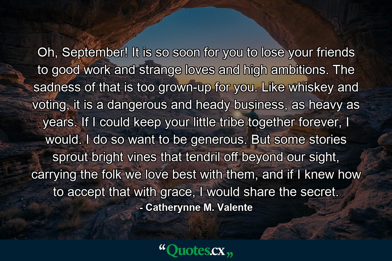 Oh, September! It is so soon for you to lose your friends to good work and strange loves and high ambitions. The sadness of that is too grown-up for you. Like whiskey and voting, it is a dangerous and heady business, as heavy as years. If I could keep your little tribe together forever, I would. I do so want to be generous. But some stories sprout bright vines that tendril off beyond our sight, carrying the folk we love best with them, and if I knew how to accept that with grace, I would share the secret. - Quote by Catherynne M. Valente