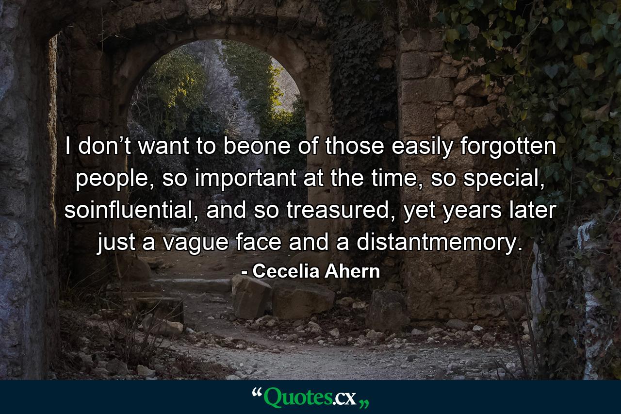 I don’t want to beone of those easily forgotten people, so important at the time, so special, soinfluential, and so treasured, yet years later just a vague face and a distantmemory. - Quote by Cecelia Ahern