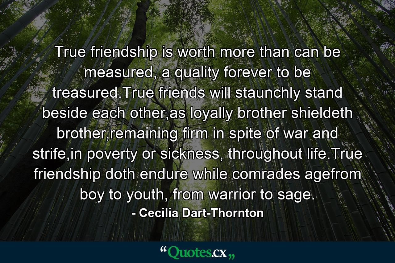 True friendship is worth more than can be measured, a quality forever to be treasured.True friends will staunchly stand beside each other,as loyally brother shieldeth brother,remaining firm in spite of war and strife,in poverty or sickness, throughout life.True friendship doth endure while comrades agefrom boy to youth, from warrior to sage. - Quote by Cecilia Dart-Thornton