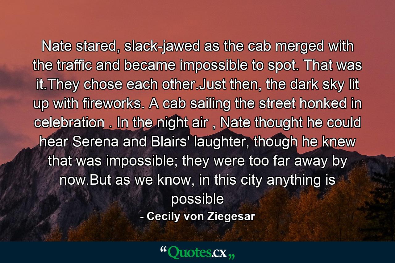 Nate stared, slack-jawed as the cab merged with the traffic and became impossible to spot. That was it.They chose each other.Just then, the dark sky lit up with fireworks. A cab sailing the street honked in celebration . In the night air , Nate thought he could hear Serena and Blairs' laughter, though he knew that was impossible; they were too far away by now.But as we know, in this city anything is possible - Quote by Cecily von Ziegesar