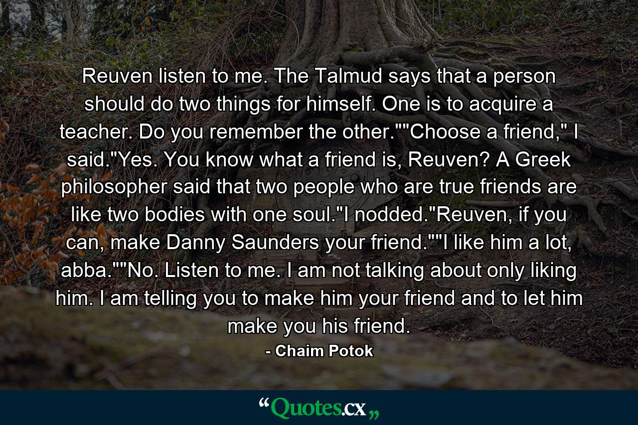 Reuven listen to me. The Talmud says that a person should do two things for himself. One is to acquire a teacher. Do you remember the other.