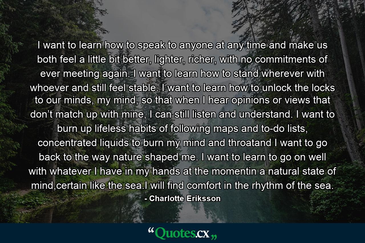 I want to learn how to speak to anyone at any time and make us both feel a little bit better, lighter, richer, with no commitments of ever meeting again. I want to learn how to stand wherever with whoever and still feel stable. I want to learn how to unlock the locks to our minds, my mind, so that when I hear opinions or views that don’t match up with mine, I can still listen and understand. I want to burn up lifeless habits of following maps and to-do lists, concentrated liquids to burn my mind and throatand I want to go back to the way nature shaped me. I want to learn to go on well with whatever I have in my hands at the momentin a natural state of mind,certain like the sea.I will find comfort in the rhythm of the sea. - Quote by Charlotte Eriksson