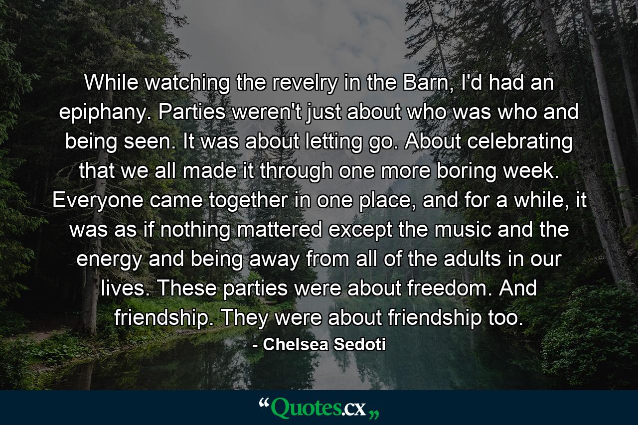 While watching the revelry in the Barn, I'd had an epiphany. Parties weren't just about who was who and being seen. It was about letting go. About celebrating that we all made it through one more boring week. Everyone came together in one place, and for a while, it was as if nothing mattered except the music and the energy and being away from all of the adults in our lives. These parties were about freedom. And friendship. They were about friendship too. - Quote by Chelsea Sedoti