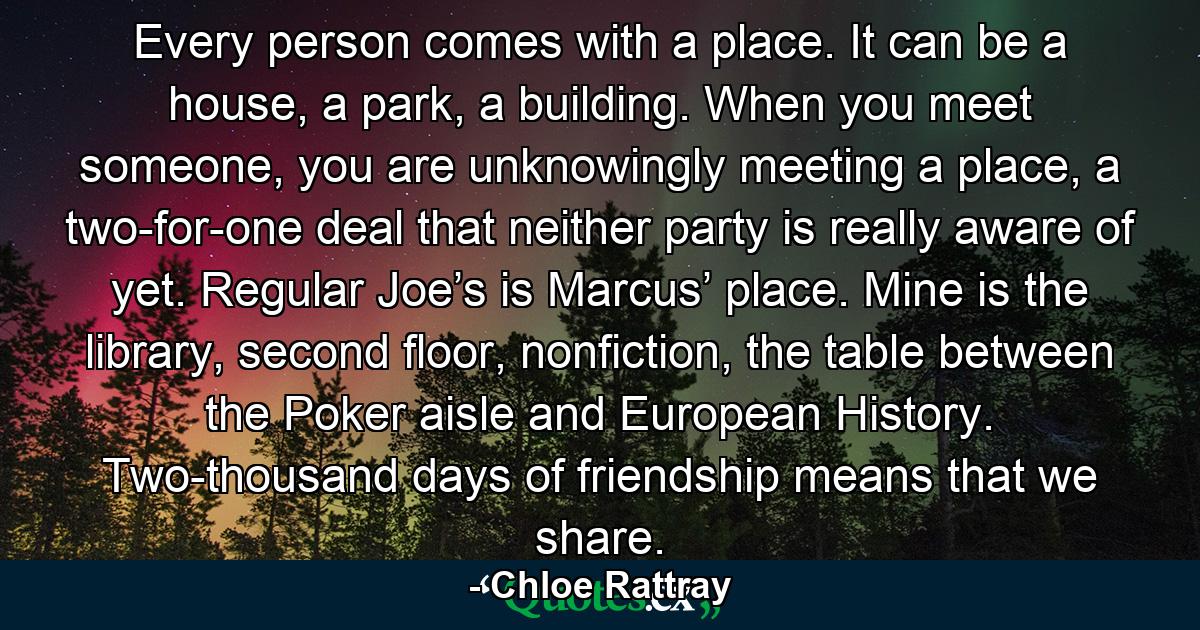 Every person comes with a place. It can be a house, a park, a building. When you meet someone, you are unknowingly meeting a place, a two-for-one deal that neither party is really aware of yet. Regular Joe’s is Marcus’ place. Mine is the library, second floor, nonfiction, the table between the Poker aisle and European History. Two-thousand days of friendship means that we share. - Quote by Chloe Rattray