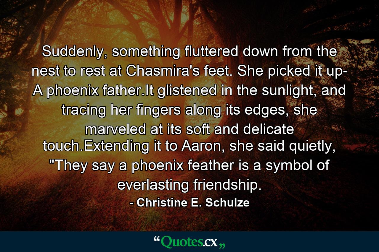 Suddenly, something fluttered down from the nest to rest at Chasmira's feet. She picked it up- A phoenix father.It glistened in the sunlight, and tracing her fingers along its edges, she marveled at its soft and delicate touch.Extending it to Aaron, she said quietly, 