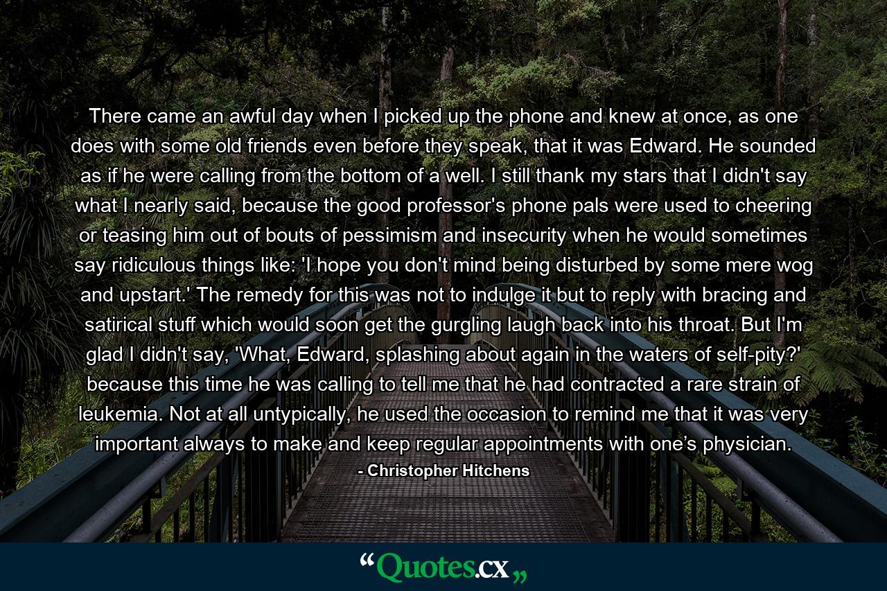 There came an awful day when I picked up the phone and knew at once, as one does with some old friends even before they speak, that it was Edward. He sounded as if he were calling from the bottom of a well. I still thank my stars that I didn't say what I nearly said, because the good professor's phone pals were used to cheering or teasing him out of bouts of pessimism and insecurity when he would sometimes say ridiculous things like: 'I hope you don't mind being disturbed by some mere wog and upstart.' The remedy for this was not to indulge it but to reply with bracing and satirical stuff which would soon get the gurgling laugh back into his throat. But I'm glad I didn't say, 'What, Edward, splashing about again in the waters of self-pity?' because this time he was calling to tell me that he had contracted a rare strain of leukemia. Not at all untypically, he used the occasion to remind me that it was very important always to make and keep regular appointments with one’s physician. - Quote by Christopher Hitchens