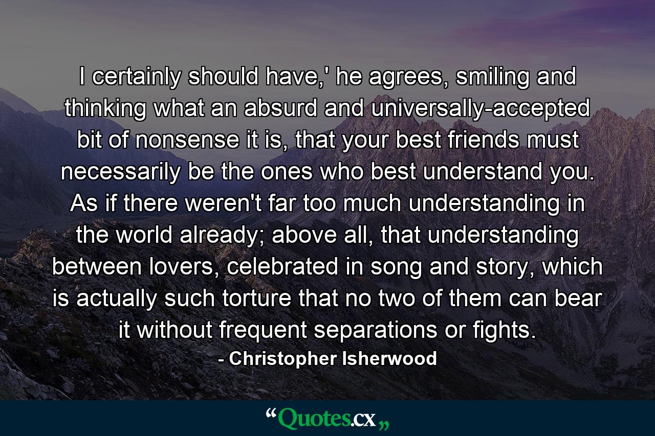 I certainly should have,' he agrees, smiling and thinking what an absurd and universally-accepted bit of nonsense it is, that your best friends must necessarily be the ones who best understand you. As if there weren't far too much understanding in the world already; above all, that understanding between lovers, celebrated in song and story, which is actually such torture that no two of them can bear it without frequent separations or fights. - Quote by Christopher Isherwood