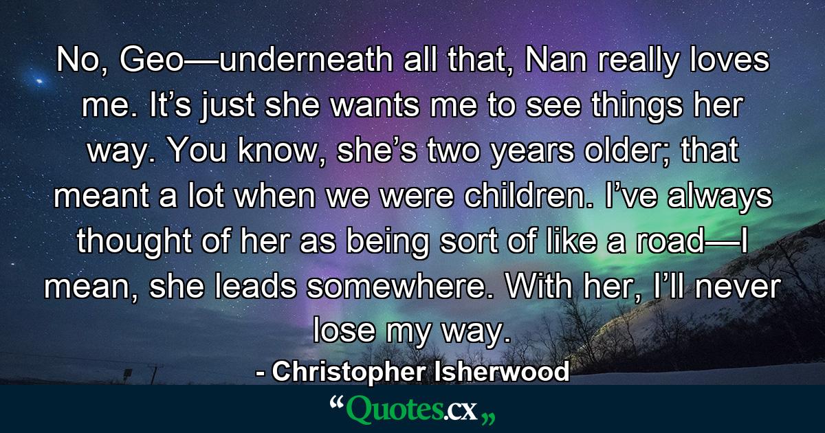 No, Geo—underneath all that, Nan really loves me. It’s just she wants me to see things her way. You know, she’s two years older; that meant a lot when we were children. I’ve always thought of her as being sort of like a road—I mean, she leads somewhere. With her, I’ll never lose my way. - Quote by Christopher Isherwood