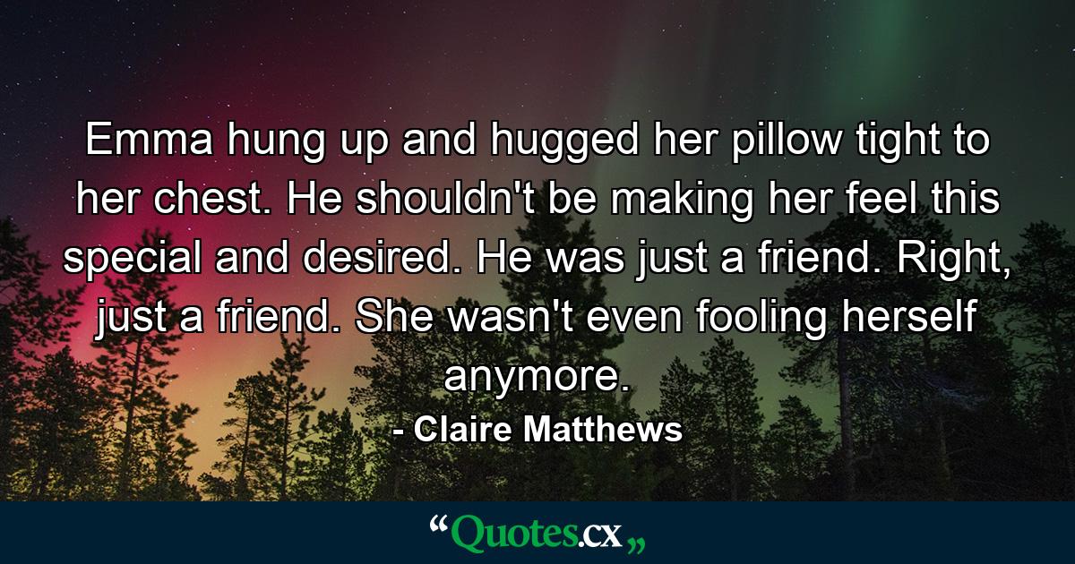 Emma hung up and hugged her pillow tight to her chest. He shouldn't be making her feel this special and desired. He was just a friend. Right, just a friend. She wasn't even fooling herself anymore. - Quote by Claire Matthews