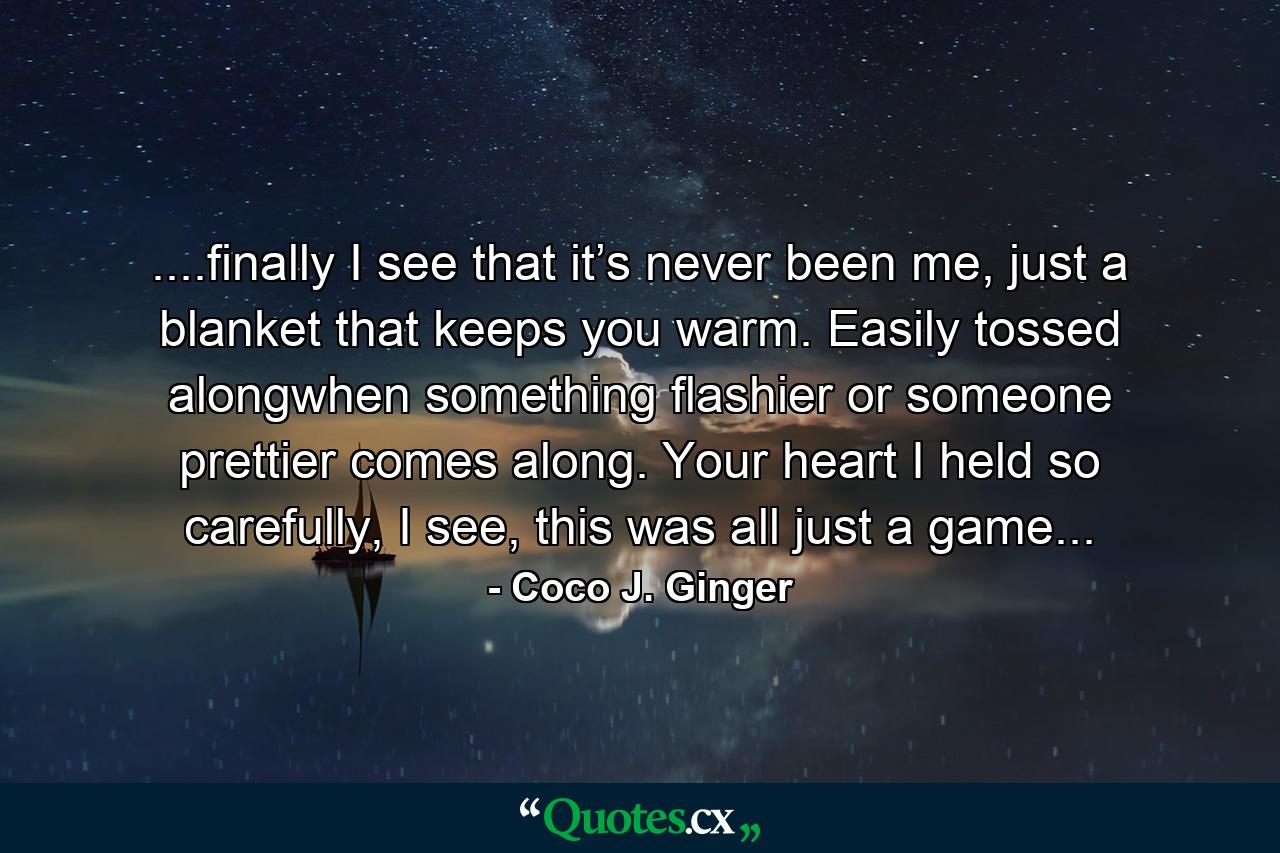 ....finally I see that it’s never been me, just a blanket that keeps you warm. Easily tossed alongwhen something flashier or someone prettier comes along. Your heart I held so carefully, I see, this was all just a game... - Quote by Coco J. Ginger